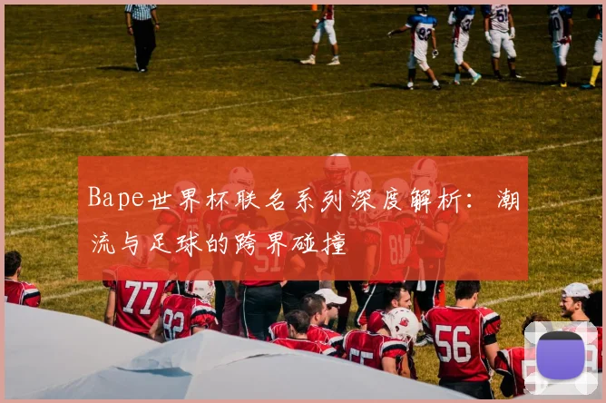 Bape世界杯联名系列深度解析:潮流与足球的跨界碰撞