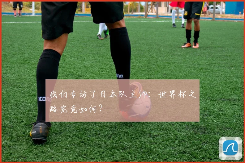 我们专访了日本队主帅：世界杯之路究竟如何？