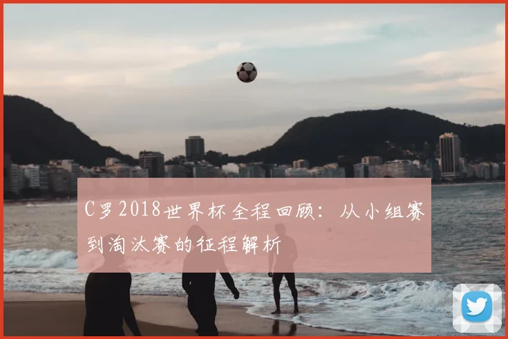C罗2018世界杯全程回顾：从小组赛到淘汰赛的征程解析