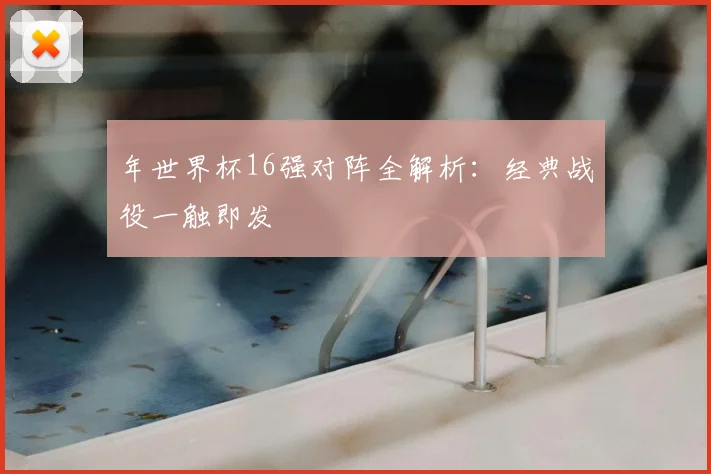 年世界杯16强对阵全解析：经典战役一触即发