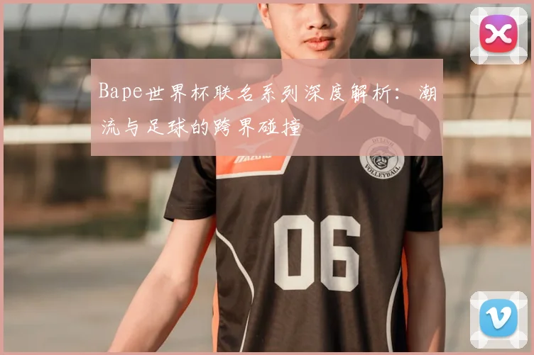 Bape世界杯联名系列深度解析:潮流与足球的跨界碰撞
