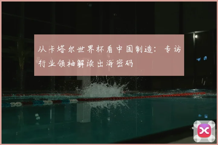 从卡塔尔世界杯看中国制造：专访行业领袖解读出海密码