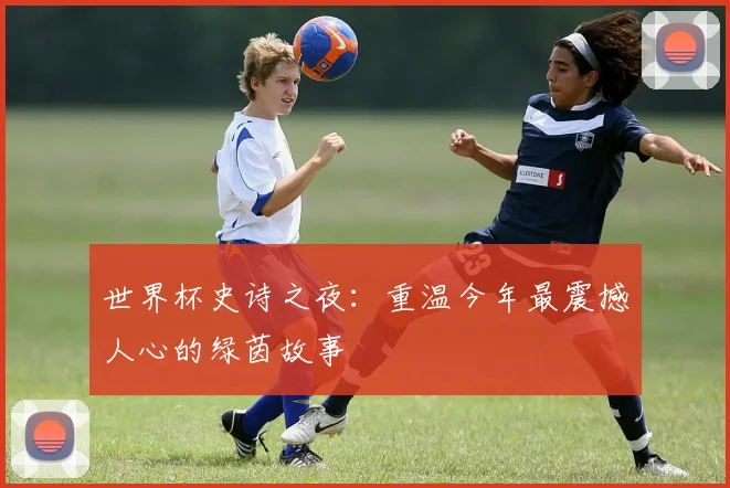 世界杯史诗之夜：重温今年最震撼人心的绿茵故事