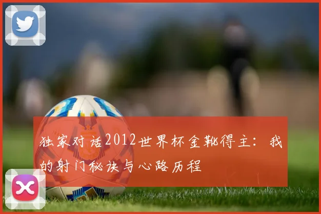 独家对话2012世界杯金靴得主:我的射门秘诀与心路历程