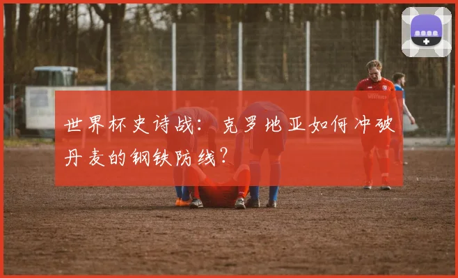 世界杯史诗战：克罗地亚如何冲破丹麦的钢铁防线？