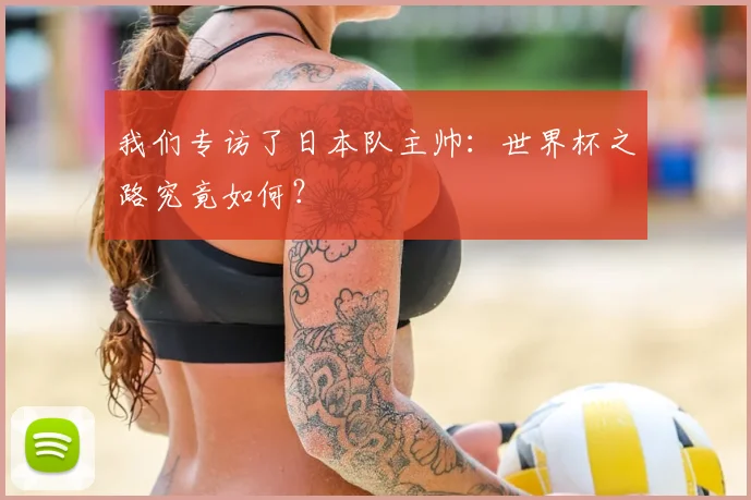 我们专访了日本队主帅：世界杯之路究竟如何？