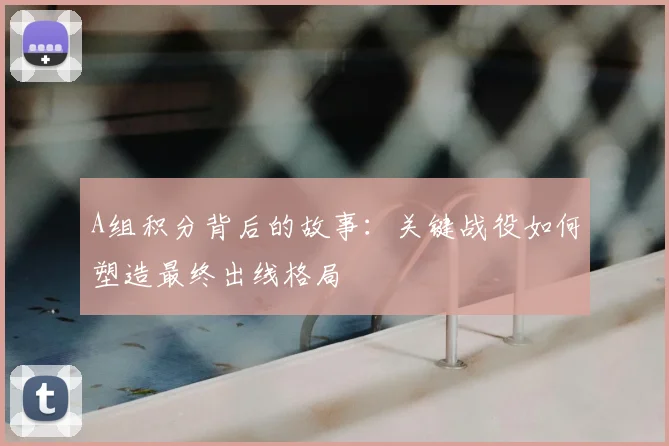 A组积分背后的故事:关键战役如何塑造最终出线格局