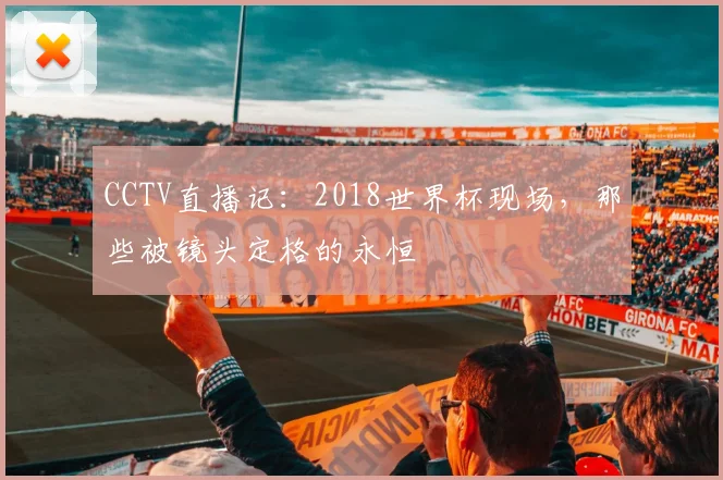 CCTV直播记：2018世界杯现场，那些被镜头定格的永恒