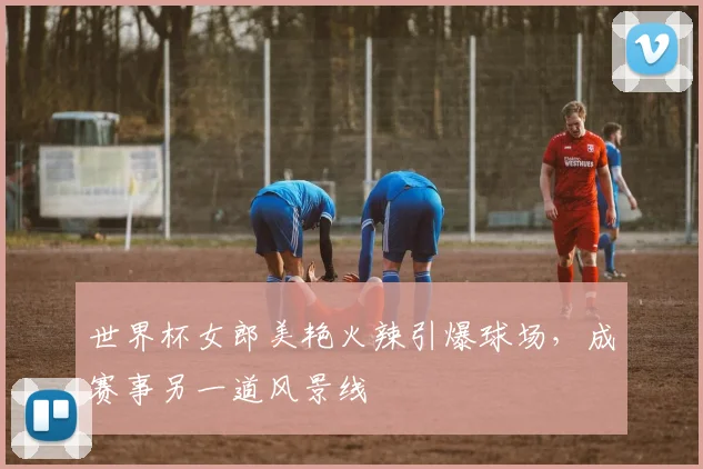 世界杯女郎美艳火辣引爆球场，成赛事另一道风景线