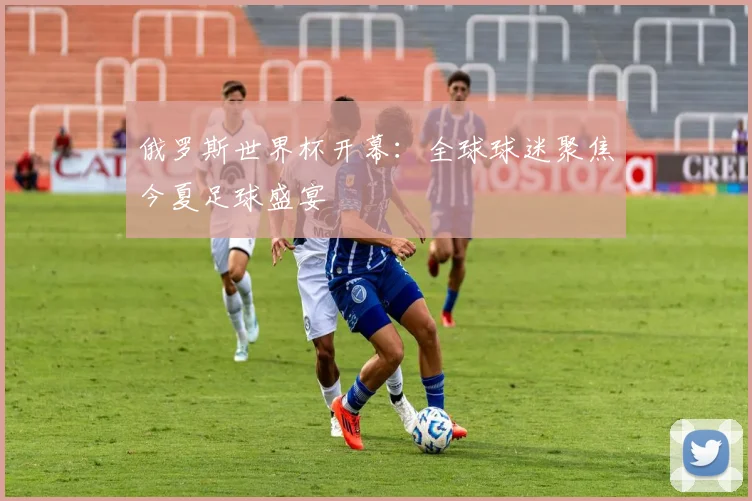 俄罗斯世界杯开幕：全球球迷聚焦今夏足球盛宴