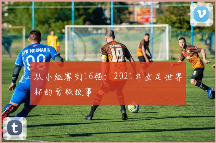 从小组赛到16强：2021年女足世界杯的晋级故事