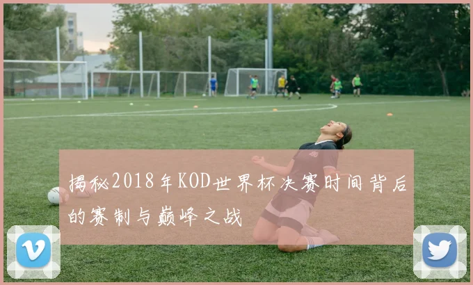 揭秘2018年KOD世界杯决赛时间背后的赛制与巅峰之战
