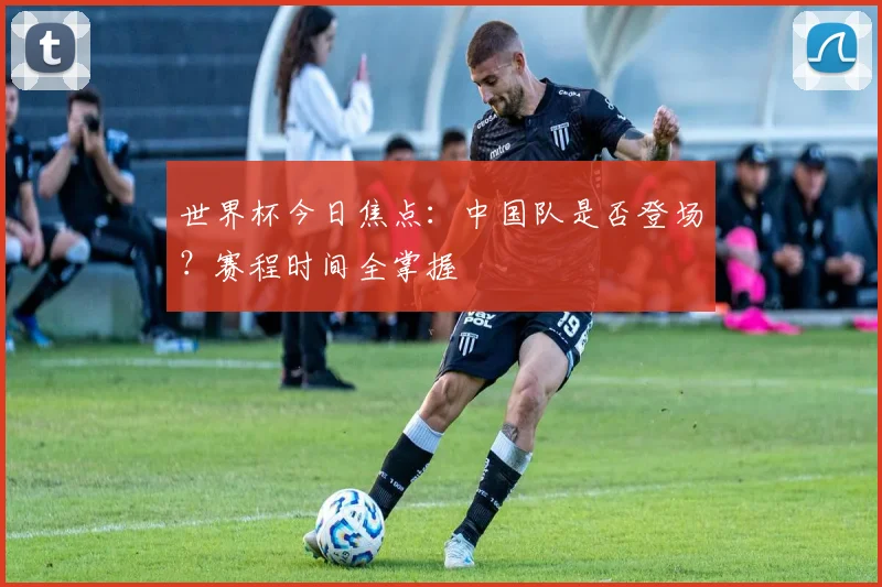 世界杯今日焦点：中国队是否登场？赛程时间全掌握