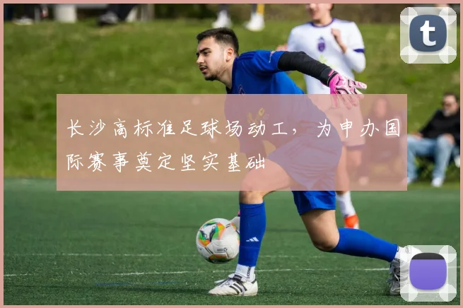 长沙高标准足球场动工，为申办国际赛事奠定坚实基础