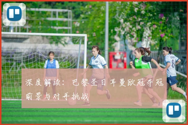 深度解读：巴黎圣日耳曼欧冠夺冠前景与对手挑战