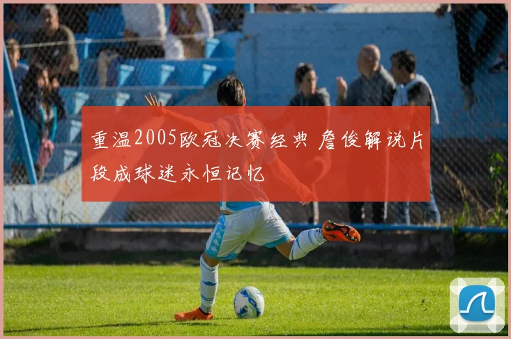 重温2005欧冠决赛经典 詹俊解说片段成球迷永恒记忆