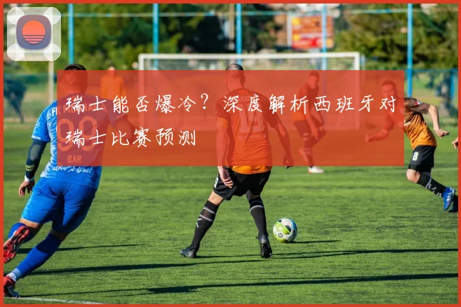 瑞士能否爆冷？深度解析西班牙对瑞士比赛预测