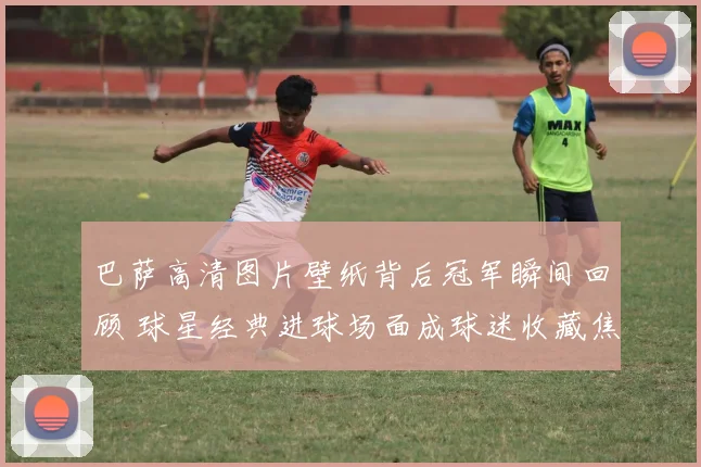 巴萨高清图片壁纸背后冠军瞬间回顾 球星经典进球场面成球迷收藏焦点