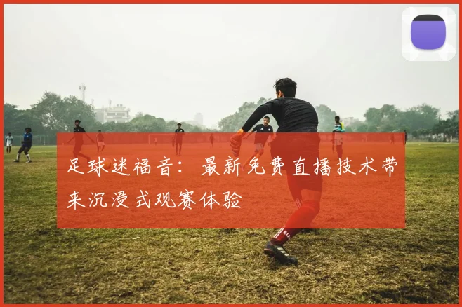 足球迷福音：最新免费直播技术带来沉浸式观赛体验
