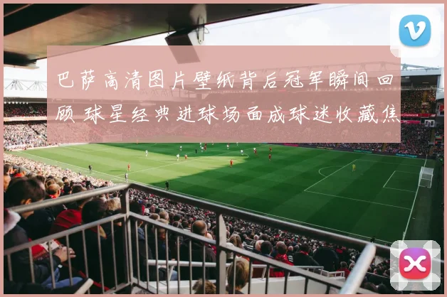 巴萨高清图片壁纸背后冠军瞬间回顾 球星经典进球场面成球迷收藏焦点