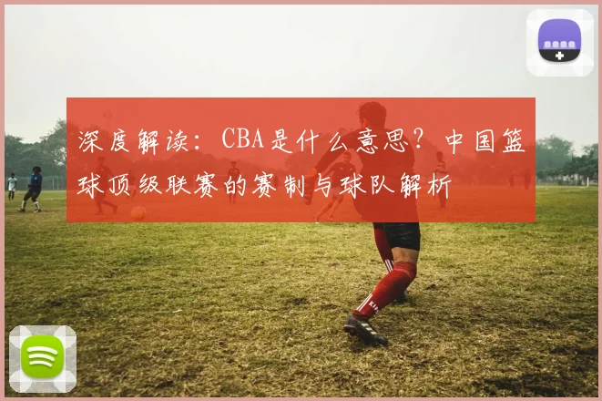 深度解读：CBA是什么意思？中国篮球顶级联赛的赛制与球队解析