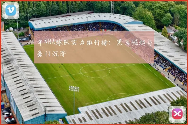 年NBA球队实力排行榜：黑马崛起与豪门沉浮