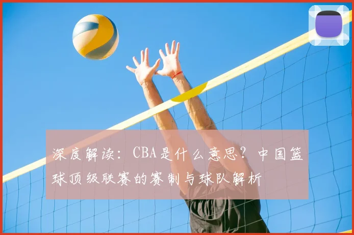 深度解读：CBA是什么意思？中国篮球顶级联赛的赛制与球队解析