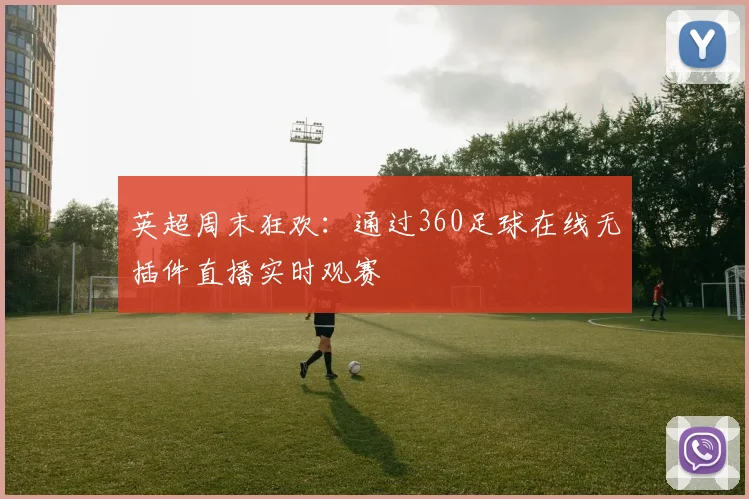 英超周末狂欢：通过360足球在线无插件直播实时观赛